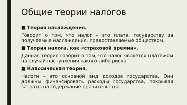 Общие теории налогов Теория наслаждения. Говорит о том, что налог – это плата, государству за получаемые наслаждения, предоставляемые обществом. Теория налога, как «страховой премии». Данная теория говорит о том, что налог является платежом на случай наступления какого-либо риска. Классическая теория. Налоги – это основной вид доходов государства. Они должны финансировать расходы государства, покрывая затраты на содержание правительства. 