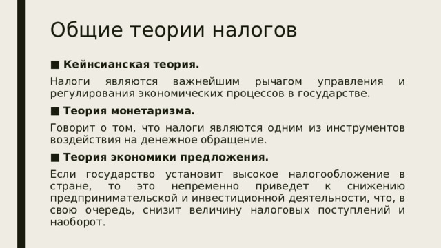 Общие теории налогов Кейнсианская теория. Налоги являются важнейшим рычагом управления и регулирования экономических процессов в государстве. Теория монетаризма. Говорит о том, что налоги являются одним из инструментов воздействия на денежное обращение. Теория экономики предложения. Если государство установит высокое налогообложение в стране, то это непременно приведет к снижению предпринимательской и инвестиционной деятельности, что, в свою очередь, снизит величину налоговых поступлений и наоборот. 