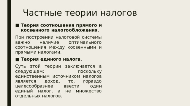 Частные теории налогов Теория соотношения прямого и косвенного налогообложения . При построении налоговой системы важно наличие оптимального соотношения между косвенными и прямыми налогами. Теория единого налога . Суть этой теории заключается в следующем: поскольку единственным источником налогов является доход, то, гораздо целесообразнее ввести один единый налог, а не множество отдельных налогов. 