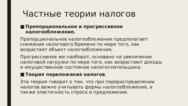 Частные теории налогов Пропорциональное и прогрессивное налогообложение.  Пропорциональное налогообложение предполагает снижение налогового бремени по мере того, как возрастает объект налогообложения; Прогрессивное же наоборот, основано на увеличении налоговой нагрузки по мере того, как возрастают доходы и имущественное состояние налогоплательщика. Теория переложения налогов . Эта теория говорит о том, что при перераспределении налогов важно учитывать формы налогообложения, а также эластичность спроса и предложения. 