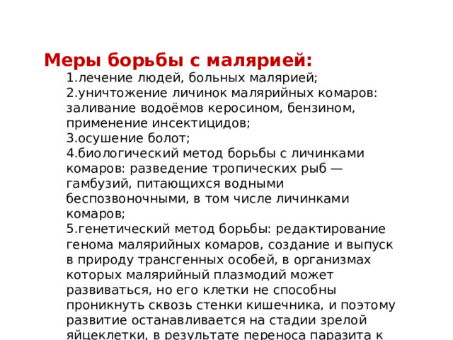 Меры борьбы с малярией: 1.лечение людей, больных малярией; 2.уничтожение личинок малярийных комаров: заливание водоёмов керосином, бензином, применение инсектицидов; 3.осушение болот; 4.биологический метод борьбы с личинками комаров: разведение тропических рыб — гамбузий, питающихся водными беспозвоночными, в том числе личинками комаров; 5.генетический метод борьбы: редактирование генома малярийных комаров, создание и выпуск в природу трансгенных особей, в организмах которых малярийный плазмодий может развиваться, но его клетки не способны проникнуть сквозь стенки кишечника, и поэтому развитие останавливается на стадии зрелой яйцеклетки, в результате переноса паразита к новому хозяину — человеку — не происходит 