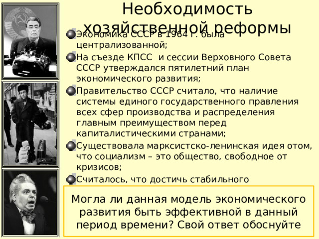 Необходимость хозяйственной реформы Экономика СССР в 1964 г. была централизованной; На съезде КПСС и сессии Верховного Совета СССР утверждался пятилетний план экономического развития; Правительство СССР считало, что наличие системы единого государственного правления всех сфер производства и распределения главным преимуществом перед капиталистическими странами; Существовала марксистско-ленинская идея отом, что социализм – это общество, свободное от кризисов; Считалось, что достичь стабильного поступательного развития можно только при развитии государственной монополии на все производственные ресурсы, и в идеале полностью ликвидировать проявления рыночной экономики; Могла ли данная модель экономического развития быть эффективной в данный период времени? Свой ответ обоснуйте 