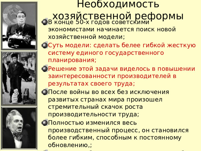 Необходимость хозяйственной реформы В конце 50-х годов советскими экономистами начинается поиск новой хозяйственной модели; Суть модели: сделать белее гибкой жесткую систему единого государственного планирования; Решение этой задачи виделось в повышении заинтересованности производителей в результатах своего труда; После войны во всех без исключения развитых странах мира произошел стремительный скачок роста производительности труда; Полностью изменился весь производственный процесс, он становился более гибким, способным к постоянному обновлению,; В СССР подобное проявлялось очень слабо, т.к. не было личной заинтересованности работника (страх перед наказанием, характерный для сталинских времен стал уходить в прошлое); 