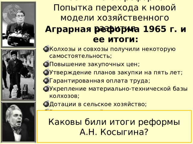 «Косыгинская реформа». Попытка перехода к новой модели хозяйственного развития Аграрная реформа 1965 г. и ее итоги: Колхозы и совхозы получили некоторую самостоятельность; Повышение закупочных цен; Утверждение планов закупки на пять лет; Гарантированная оплата труда; Укрепление материально-технической базы колхозов; Дотации в сельское хозяйство; Введение пенсий; Каковы били итоги реформы А.Н. Косыгина? 