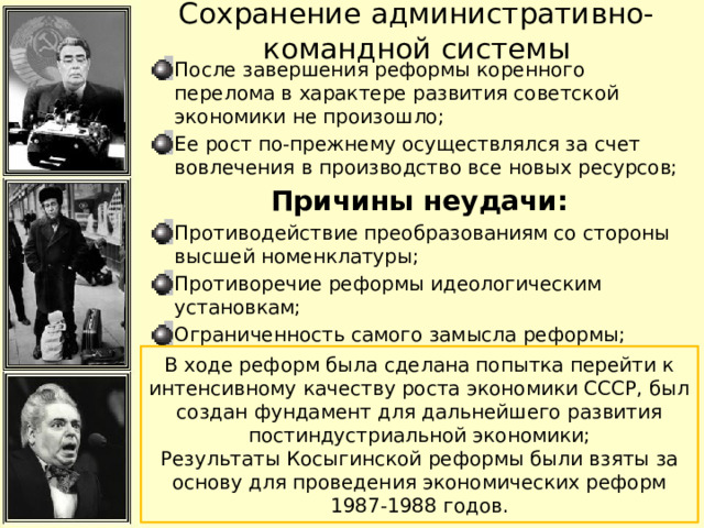 Сохранение административно-командной системы После завершения реформы коренного перелома в характере развития советской экономики не произошло; Ее рост по-прежнему осуществлялся за счет вовлечения в производство все новых ресурсов; Причины неудачи: Противодействие преобразованиям со стороны высшей номенклатуры; Противоречие реформы идеологическим установкам; Ограниченность самого замысла реформы; Необходимость денег, которых у государства не было; В ходе реформ была сделана попытка перейти к интенсивному качеству роста экономики СССР, был создан фундамент для дальнейшего развития постиндустриальной экономики; Результаты Косыгинской реформы были взяты за основу для проведения экономических реформ 1987-1988 годов. 