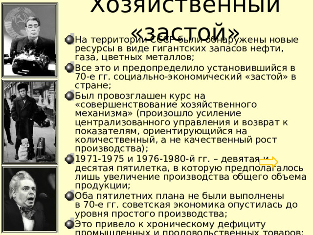 Хозяйственный «застой» На территории СССР были обнаружены новые ресурсы в виде гигантских запасов нефти, газа, цветных металлов; Все это и предопределило установившийся в 70-е гг. социально-экономический «застой» в стране; Был провозглашен курс на «совершенствование хозяйственного механизма» (произошло усиление централизованного управления и возврат к показателям, ориентирующийся на количественный, а не качественный рост производства); 1971-1975 и 1976-1980-й гг. – девятая и десятая пятилетка, в которую предполагалось лишь увеличение производства общего объема продукции; Оба пятилетних плана не были выполнены в 70-е гг. советская экономика опустилась до уровня простого производства; Это привело к хроническому дефициту промышленных и продовольственных товаров; Гонка вооружений забирала много средств из государственного бюджета на разработку оружия; 