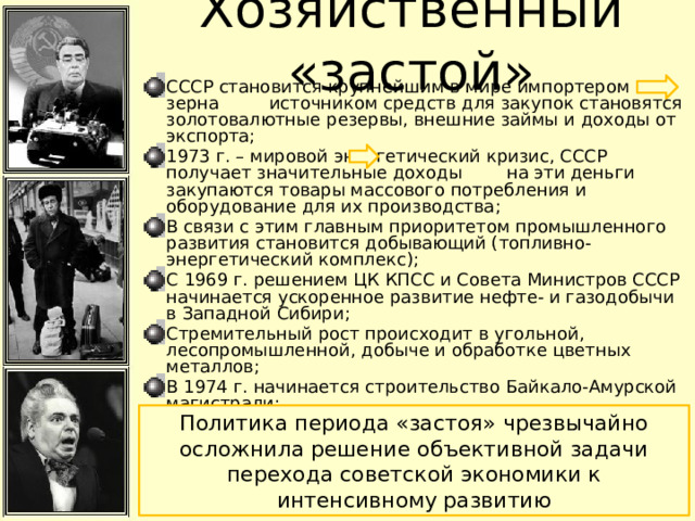 Хозяйственный «застой» СССР становится крупнейшим в мире импортером зерна источником средств для закупок становятся золотовалютные резервы, внешние займы и доходы от экспорта; 1973 г. – мировой энергетический кризис, СССР получает значительные доходы на эти деньги закупаются товары массового потребления и оборудование для их производства; В связи с этим главным приоритетом промышленного развития становится добывающий (топливно-энергетический комплекс); С 1969 г. решением ЦК КПСС и Совета Министров СССР начинается ускоренное развитие нефте- и газодобычи в Западной Сибири; Стремительный рост происходит в угольной, лесопромышленной, добыче и обработке цветных металлов; В 1974 г. начинается строительство Байкало-Амурской магистрали; В 1970 г. был заключен первый советско-германский контракт «газ-трубы», по которому СССР получала от ФРГ трубы для строительства газопровода из Западной Сибири; Политика периода «застоя» чрезвычайно осложнила решение объективной задачи перехода советской экономики к интенсивному развитию 