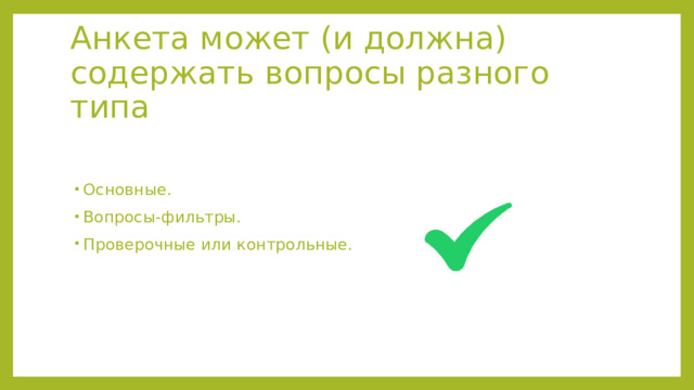 Анкета может (и должна) содержать вопросы разного типа Основные. Вопросы-фильтры. Проверочные или контрольные. Анкета может (и должна) содержать вопросы разного типа: основные; вопросы-фильтры с отсеивающей функцией (например, на отдельные вопросы просят ответить только учителей, которые собираются в ближайшее время повышать свою квалификацию); проверочные или контрольные с целью уточнения достоверности информации  