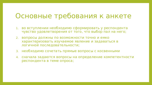 Основные требования к анкете во вступлении необходимо сформировать у респондента чувство удовлетворения от того, что выбор пал на него; вопросы должны по возможности точно и емко характеризовать изучаемое явление и задаваться в логичной последовательности; необходимо сочетать прямые вопросы с косвенными сначала задаются вопросы на определение компетентности респондента в теме опроса; во вступлении необходимо сформировать у респондента чувство удовлетворения от того, что выбор пал на него; вопросы должны по возможности точно и емко характеризовать изучаемое явление и задаваться в логичной последовательности; необходимо сочетать прямые вопросы с косвенными сначала задаются вопросы на определение компетентности респондента в теме опроса;  