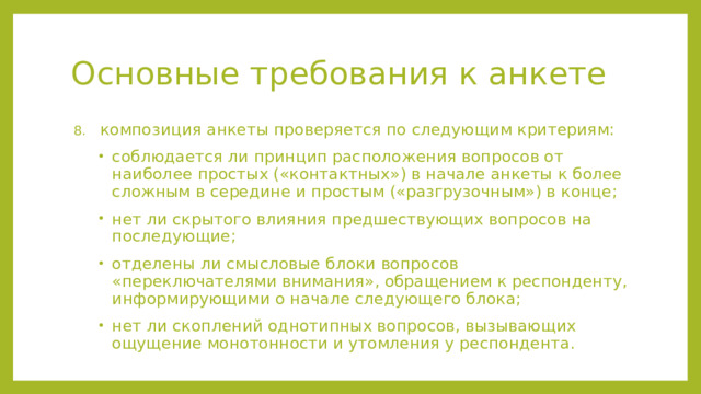 Основные требования к анкете композиция анкеты проверяется по следующим критериям: соблюдается ли принцип расположения вопросов от наиболее простых («контактных») в начале анкеты к более сложным в середине и простым («разгрузочным») в конце; нет ли скрытого влияния предшествующих вопросов на последующие; отделены ли смысловые блоки вопросов «переключателями внимания», обращением к респонденту, информирующими о начале следующего блока; нет ли скоплений однотипных вопросов, вызывающих ощущение монотонности и утомления у респондента. композиция анкеты проверяется по следующим критериям: соблюдается ли принцип расположения вопросов от наиболее простых («контактных») в начале анкеты к более сложным в середине и простым («разгрузочным») в конце; нет ли скрытого влияния предшествующих вопросов на последующие; отделены ли смысловые блоки вопросов «переключателями внимания», обращением к респонденту, информирующими о начале следующего блока; нет ли скоплений однотипных вопросов, вызывающих ощущение монотонности и утомления у респондента.  