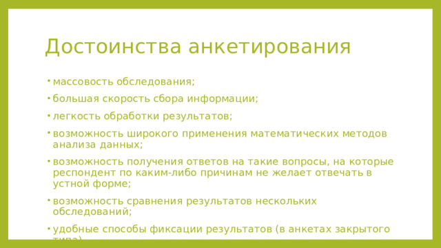 Достоинства анкетирования массовость обследования; большая скорость сбора информации; легкость обработки результатов; возможность широкого применения математических методов анализа данных; возможность получения ответов на такие вопросы, на которые респондент по каким-либо причинам не желает отвечать в устной форме; возможность сравнения результатов нескольких обследований; удобные способы фиксации результатов (в анкетах закрытого типа). массовость обследования; большая скорость сбора информации; легкость обработки результатов; возможность широкого применения математических методов анализа данных; возможность получения ответов на такие вопросы, на которые респондент по каким-либо причинам не желает отвечать в устной форме; возможность сравнения результатов нескольких обследований; удобные способы фиксации результатов (в анкетах закрытого типа).  