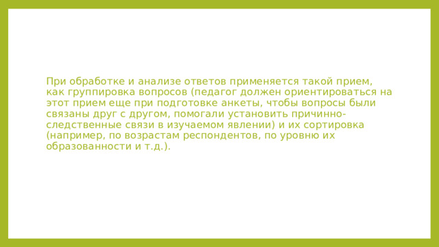 При обработке и анализе ответов применяется такой прием, как группировка вопросов (педагог должен ориентироваться на этот прием еще при подготовке анкеты, чтобы вопросы были связаны друг с другом, помогали установить причинно-следственные связи в изучаемом явлении) и их сортировка (например, по возрастам респондентов, по уровню их образованности и т.д.). 