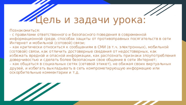 Цель и задачи урока:   Познакомиться: - с правилами ответственного и безопасного поведения в современной информационной среде, способах защиты от противоправных посягательств в сети Интернет и мобильной (сотовой) связи; – как критически относиться к сообщениям в СМИ (в т.ч. электронных), мобильной (сотовой) связи, как отличить достоверные сведения от недостоверных, как избежать вредной и опасной информации, как распознать признаки злоупотребления доверчивостью и сделать более безопасным свое общение в сети Интернет; – как общаться в социальных сетях (сетевой этикет), не обижая своих виртуальных друзей, и избегать выкладывать в сеть компрометирующую информацию или оскорбительные комментарии и т.д. 