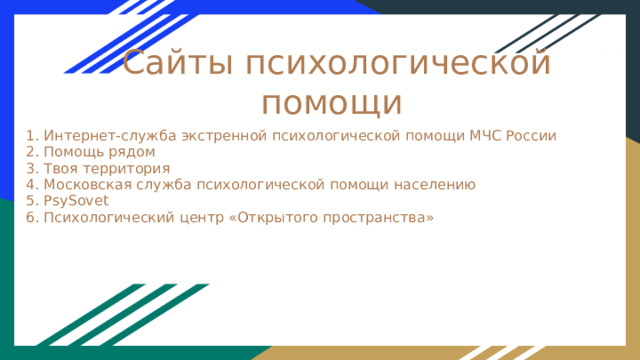 Сайты психологической помощи 1. Интернет‑служба экстренной психологической помощи МЧС России 2. Помощь рядом 3. Твоя территория 4. Московская служба психологической помощи населению 5. PsySovet 6. Психологический центр «Открытого пространства» 