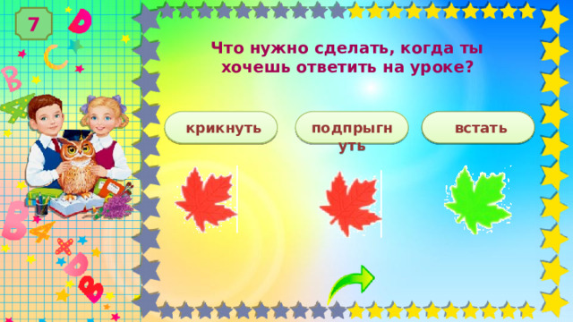 7 Что нужно сделать, когда ты хочешь ответить на уроке?   встать  крикнуть  подпрыгнуть 