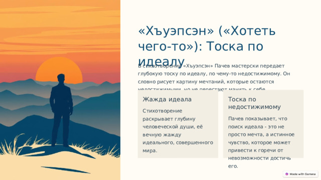 «Хъуэпсэн» («Хотеть чего-то»): Тоска по идеалу В стихотворении «Хъуэпсэн» Пачев мастерски передает глубокую тоску по идеалу, по чему-то недостижимому. Он словно рисует картину мечтаний, которые остаются недостижимыми, но не перестают манить к себе. Жажда идеала Тоска по недостижимому Стихотворение раскрывает глубину человеческой души, её вечную жажду идеального, совершенного мира. Пачев показывает, что поиск идеала - это не просто мечта, а истинное чувство, которое может привести к горечи от невозможности достичь его.  