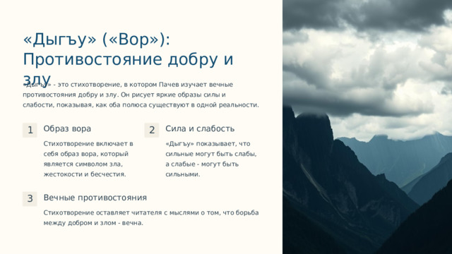 «Дыгъу» («Вор»): Противостояние добру и злу «Дыгъу» - это стихотворение, в котором Пачев изучает вечные противостояния добру и злу. Он рисует яркие образы силы и слабости, показывая, как оба полюса существуют в одной реальности. Образ вора Сила и слабость 1 2 Стихотворение включает в себя образ вора, который является символом зла, жестокости и бесчестия. «Дыгъу» показывает, что сильные могут быть слабы, а слабые - могут быть сильными. Вечные противостояния 3 Стихотворение оставляет читателя с мыслями о том, что борьба между добром и злом - вечна.  