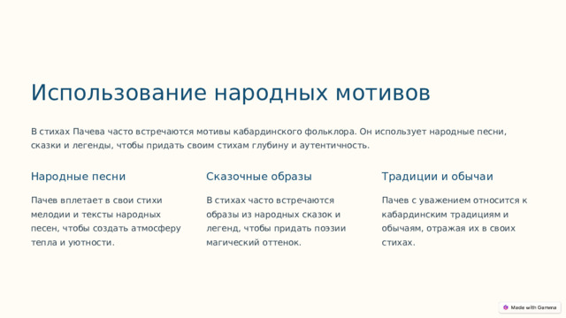 Использование народных мотивов В стихах Пачева часто встречаются мотивы кабардинского фольклора. Он использует народные песни, сказки и легенды, чтобы придать своим стихам глубину и аутентичность. Народные песни Сказочные образы Традиции и обычаи Пачев вплетает в свои стихи мелодии и тексты народных песен, чтобы создать атмосферу тепла и уютности. В стихах часто встречаются образы из народных сказок и легенд, чтобы придать поэзии магический оттенок. Пачев с уважением относится к кабардинским традициям и обычаям, отражая их в своих стихах.  