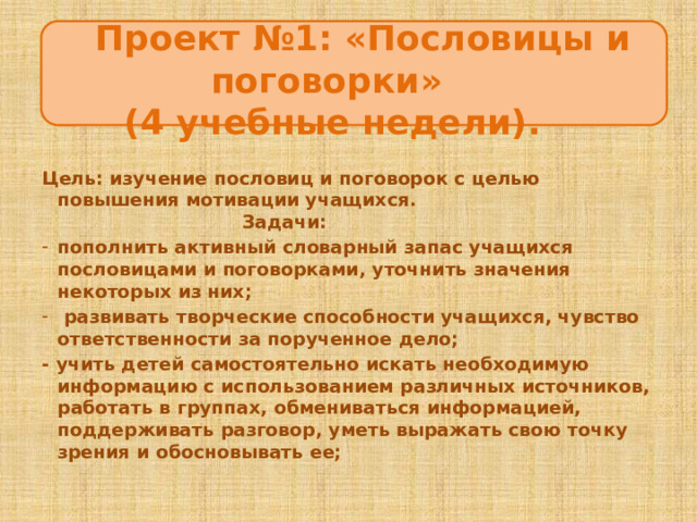  Проект №1: «Пословицы и поговорки»  (4 учебные недели). ЦцеЦцццсцукпаспсрмаанлдлуварелиЦЦ Цель: изучение пословиц и поговорок с целью повышения мотивации учащихся. Задачи: пополнить активный словарный запас учащихся пословицами и поговорками, уточнить значения некоторых из них;  развивать творческие способности учащихся, чувство ответственности за порученное дело; - учить детей самостоятельно искать необходимую информацию с использованием различных источников, работать в группах, обмениваться информацией, поддерживать разговор, уметь выражать свою точку зрения и обосновывать ее;  