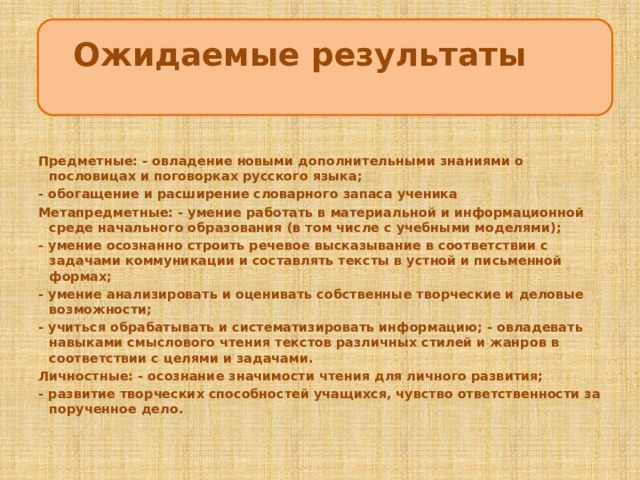 Ожидаемые результаты   ЦцеЦцццсцукпаспсрмаанлдлуварелиЦЦ Предметные: - овладение новыми дополнительными знаниями о пословицах и поговорках русского языка; - обогащение и расширение словарного запаса ученика Метапредметные: - умение работать в материальной и информационной среде начального образования (в том числе с учебными моделями); - умение осознанно строить речевое высказывание в соответствии с задачами коммуникации и составлять тексты в устной и письменной формах; - умение анализировать и оценивать собственные творческие и деловые возможности; - учиться обрабатывать и систематизировать информацию; - овладевать навыками смыслового чтения текстов различных стилей и жанров в соответствии с целями и задачами. Личностные: - осознание значимости чтения для личного развития; - развитие творческих способностей учащихся, чувство ответственности за порученное дело.  