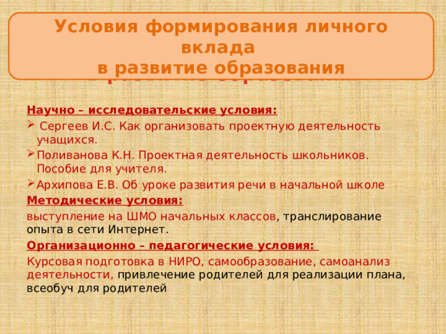 Условия формирования личного вклада  в развитие образования Условия формирования личного вклада  в развитие образования Научно – исследовательские условия:  Сергеев И.С. Как организовать проектную деятельность учащихся. Поливанова К.Н. Проектная деятельность школьников. Пособие для учителя. Архипова Е.В. Об уроке развития речи в начальной школе Методические условия: выступление на ШМО начальных классов , транслирование опыта в сети Интернет. Организационно – педагогические условия: Курсовая подготовка в НИРО, самообразование, самоанализ деятельности, привлечение родителей для реализации плана, всеобуч для родителей 