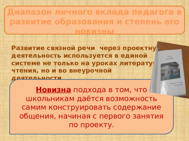 Диапазон личного вклада педагога в развитие образования и степень его новизны ЦцеЦцццсцукпаспсрмаанлдлуварелиЦЦ  Развитие связной речи через проектную деятельность используется в единой системе не только на уроках литературного чтения, но и во внеурочной  деятельности  Новизна подхода в том, что школьникам даётся возможность самим конструировать содержание общения, начиная с первого занятия по проекту. 