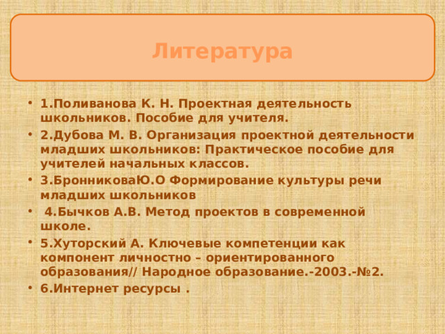 Литература ЦцеЦцццсцукпаспсрмаанлдлуварелиЦЦ 1.Поливанова К. Н. Проектная деятельность школьников. Пособие для учителя. 2.Дубова М. В. Организация проектной деятельности младших школьников: Практическое пособие для учителей начальных классов. 3.БронниковаЮ.О Формирование культуры речи младших школьников  4.Бычков А.В. Метод проектов в современной школе. 5.Хуторский А. Ключевые компетенции как компонент личностно – ориентированного образования// Народное образование.-2003.-№2. 6.Интернет ресурсы .  