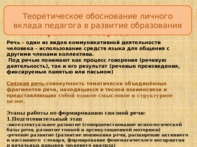 Теоретическое обоснование личного вклада педагога в развитие образования Условия формирования личного вклада  в развитие образования Речь – один из видов коммуникативной деятельности человека – использование средств языка для общения с другими членами коллектива.  Под речью понимают как процесс говорения (речевую деятельность), так и его результат (речевые произведения, фиксируемые памятью или письмом)  Связная речь- совокупность тематически объединённых фрагментов речи, находящихся в тесной взаимосвязи и представляющих собой единое смысловое и структурное целое.  Этапы работы по формированию связной речи: 1.Подготовительный этап  -интеллектуальное развитие (совершенствование психологической базы речи, развитие тонкой и артикуляционной моторики)  -речевое развитие (развитие понимания речи, расширение активного и пассивного словаря, формирование фонематического восприятия и начальных навыков звукового анализа) 2.Начальный этап (овладение диалогической речью)  3.Основной этап (овладение монологической речью) 