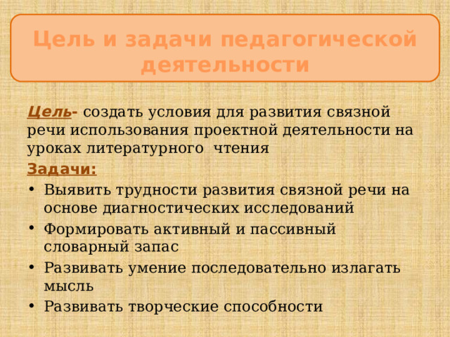 Цель и задачи педагогической деятельности ЦцеЦцццсцукпаспсрмаанлдлуварелиЦЦ  Цель - создать условия для развития связной речи использования проектной деятельности на уроках литературного чтения Задачи: Выявить трудности развития связной речи на основе диагностических исследований Формировать активный и пассивный словарный запас Развивать умение последовательно излагать мысль Развивать творческие способности   