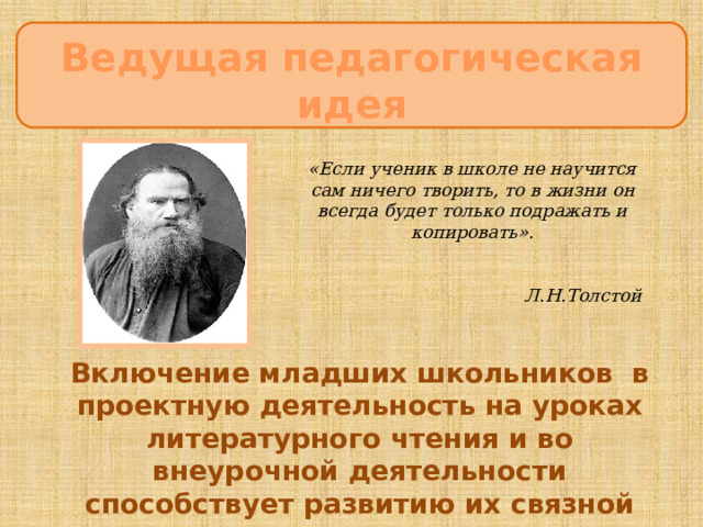 Ведущая педагогическая идея ЦцеЦцццсцукпаспсрмаанлдлуварелиЦЦ «Если ученик в школе не научится сам ничего творить, то в жизни он всегда будет только подражать и копировать».  Л.Н.Толстой Включение младших школьников в проектную деятельность на уроках литературного чтения и во внеурочной деятельности способствует развитию их связной речи 