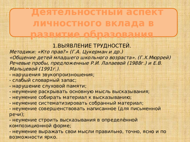 Ц Деятельностный аспект личностного вклада в развитие образования 1.ВЫЯВЛЕНИЕ ТРУДНОСТЕЙ. Методики: «Кто прав?» (Г.А. Цукерман и др.) «Общение детей младшего школьного возраста». (Г.Х.Мюррей) Речевые пробы, предложенные Р.И. Лалаевой (1988г.) и Е.В. Мальцевой (1991г.). - нарушения звукопроизношения; - слабый словарный запас;  - нарушение слуховой памяти; - неумение раскрывать основную мысль высказывания; - неумение собирать материал к высказыванию; - неумение систематизировать собранный материал; - неумение совершенствовать написанное (для письменной речи); - неумение строить высказывания в определённой композиционной форме; - неумение выражать свои мысли правильно, точно, ясно и по возможности ярко. 