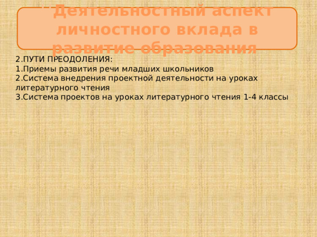 Ц Деятельностный аспект личностного вклада в развитие образования 2.ПУТИ ПРЕОДОЛЕНИЯ: 1.Приемы развития речи младших школьников  2.Система внедрения проектной деятельности на уроках литературного чтения  3.Система проектов на уроках литературного чтения 1-4 классы 