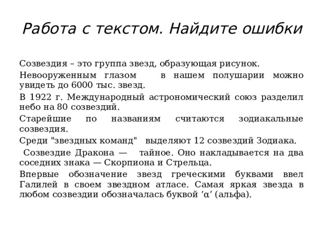 Работа с текстом. Найдите ошибки   Созвездия – это группа звезд, образующая рисунок. Невооруженным глазом в нашем полушарии можно увидеть до 6000 тыс. звезд. В 1922 г. Международный астрономический союз разделил небо на 80 созвездий. Старейшие по названиям считаются зодиакальные созвездия. Среди 