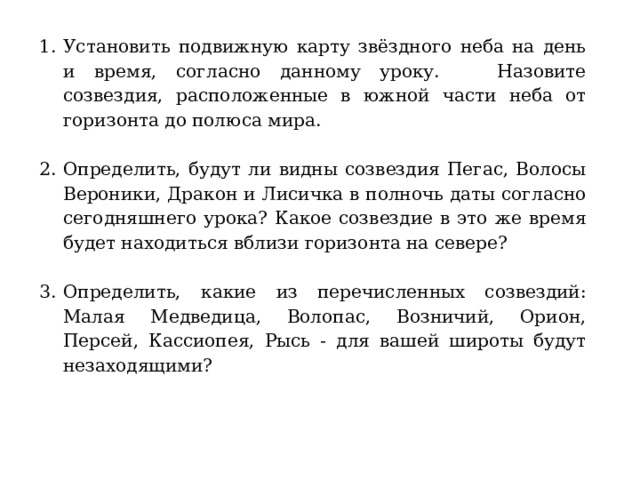 Установить подвижную карту звёздного неба на день и время, согласно данному уроку. Назовите созвездия, расположенные в южной части неба от горизонта до полюса мира. Определить, будут ли видны созвездия Пегас, Волосы Вероники, Дракон и Лисичка в полночь даты согласно сегодняшнего урока? Какое созвездие в это же время будет находиться вблизи горизонта на севере? Определить, какие из перечисленных созвездий: Малая Медведица, Волопас, Возничий, Орион, Персей, Кассиопея, Рысь - для вашей широты будут незаходящими? 