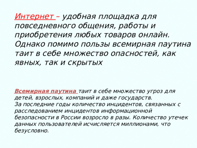 Интернет – удобная площадка для повседневного общения, работы и приобретения любых товаров онлайн. Однако помимо пользы всемирная паутина таит в себе множество опасностей, как явных, так и скрытых Всемирная паутина таит в себе множество угроз для детей, взрослых, компаний и даже государств. За последние годы количество инцидентов, связанных с расследованием инцидентов информационной безопасности в России возросло в разы. Количество утечек данных пользователей исчисляется миллионами, что безусловно. 