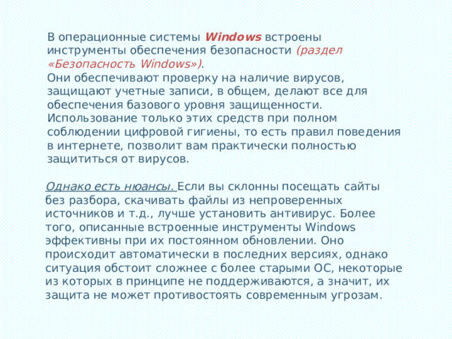 В операционные системы Windows встроены инструменты обеспечения безопасности (раздел «Безопасность Windows») . Они обеспечивают проверку на наличие вирусов, защищают учетные записи, в общем, делают все для обеспечения базового уровня защищенности. Использование только этих средств при полном соблюдении цифровой гигиены, то есть правил поведения в интернете, позволит вам практически полностью защититься от вирусов. Однако есть нюансы. Если вы склонны посещать сайты без разбора, скачивать файлы из непроверенных источников и т.д., лучше установить антивирус. Более того, описанные встроенные инструменты Windows эффективны при их постоянном обновлении. Оно происходит автоматически в последних версиях, однако ситуация обстоит сложнее с более старыми ОС, некоторые из которых в принципе не поддерживаются, а значит, их защита не может противостоять современным угрозам. 