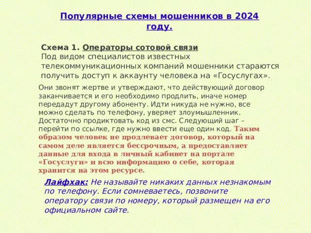 Популярные схемы мошенников в 2024 году. Схема 1. Операторы сотовой связи Под видом специалистов известных телекоммуникационных компаний мошенники стараются получить доступ к аккаунту человека на «Госуслугах».  Они звонят жертве и утверждают, что действующий договор заканчивается и его необходимо продлить, иначе номер передадут другому абоненту. Идти никуда не нужно, все можно сделать по телефону, уверяет злоумышленник. Достаточно продиктовать код из смс. Следующий шаг – перейти по ссылке, где нужно ввести еще один код.  Таким образом человек не продлевает договор, который на самом деле является бессрочным, а предоставляет данные для входа в личный кабинет на портале «Госуслуги» и всю информацию о себе, которая хранится на этом ресурсе. Лайфхак:  Не называйте никаких данных незнакомым по телефону. Если сомневаетесь, позвоните оператору связи по номеру, который размещен на его официальном сайте. 