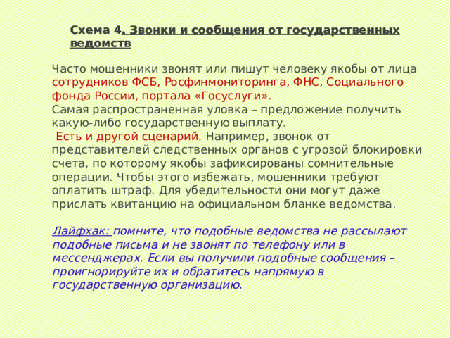 Схема 4 . Звонки и сообщения от государственных ведомств Схема 4 . Звонки и сообщения от государственных ведомств Часто мошенники звонят или пишут человеку якобы от лица сотрудников ФСБ, Росфинмониторинга, ФНС, Социального фонда России, портала «Госуслуги».  Самая распространенная уловка – предложение получить какую-либо государственную выплату.  Есть и другой сценарий. Например, звонок от представителей следственных органов с угрозой блокировки счета, по которому якобы зафиксированы сомнительные операции. Чтобы этого избежать, мошенники требуют оплатить штраф. Для убедительности они могут даже прислать квитанцию на официальном бланке ведомства. Лайфхак:  помните, что подобные ведомства не рассылают подобные письма и не звонят по телефону или в мессенджерах. Если вы получили подобные сообщения – проигнорируйте их и обратитесь напрямую в государственную организацию. 