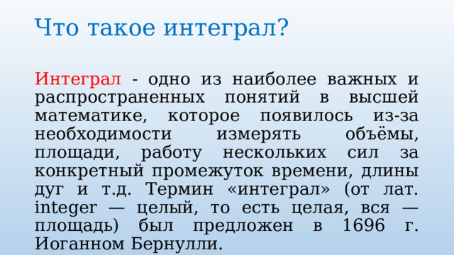 Что такое интеграл?   Интеграл - одно из наиболее важных и распространенных понятий в высшей математике, которое появилось из-за необходимости измерять объёмы, площади, работу нескольких сил за конкретный промежуток времени, длины дуг и т.д. Термин «интеграл» (от лат. integer — целый, то есть целая, вся — площадь) был предложен в 1696 г. Иоганном Бернулли.   