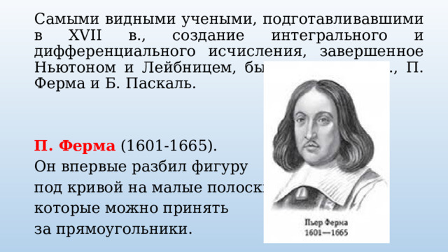 Самыми видными учеными, подготавливавшими в XVII в., создание интегрального и дифференциального исчисления, завершенное Ньютоном и Лейбницем, были Дж. Валлис., П. Ферма и Б. Паскаль.   П. Ферма (1601-1665). Он впервые разбил фигуру под кривой на малые полоски, которые можно принять за прямоугольники. 