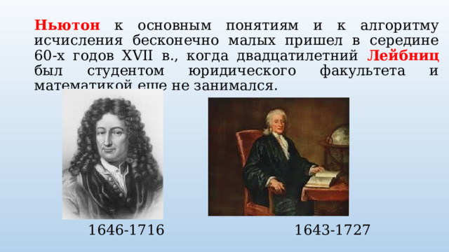 Ньютон к основным понятиям и к алгоритму исчисления бесконечно малых пришел в середине 60-х годов XVII в., когда двадцатилетний Лейбниц был студентом юридического факультета и математикой еще не занимался.  1646-1716 1643-1727 