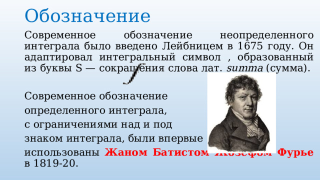Обозначение   Современное обозначение неопределенного интеграла было введено Лейбницем в 1675 году. Он адаптировал интегральный символ , образованный из буквы S — сокращения слова лат.  summa (сумма). Современное обозначение определенного интеграла, с ограничениями над и под знаком интеграла, были впервые использованы Жаном Батистом Жозефом Фурье в 1819-20. 