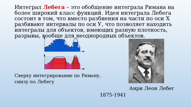 Интеграл Лебега – это обобщение интеграла Римана на более широкий класс функций. Идея интеграла Лебега состоит в том, что вместо разбиения на части по оси Х разбивают интервалы по оси У, что позволяет находить интегралы для объектов, имеющих разную плотность, разрывы, вообще для неоднородных объектов. Сверху интегрирование по Риману, снизу по Лебегу  Анри Леон Лебег        1875-1941 