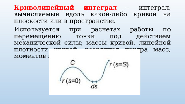 Криволинейный интеграл – интеграл, вычисляемый вдоль какой-либо кривой на плоскости или в пространстве. Используется при расчетах работы по перемещению точки под действием механической силы; массы кривой, линейной плотности кривой, координат центра масс, моментов инерции кривой. 
