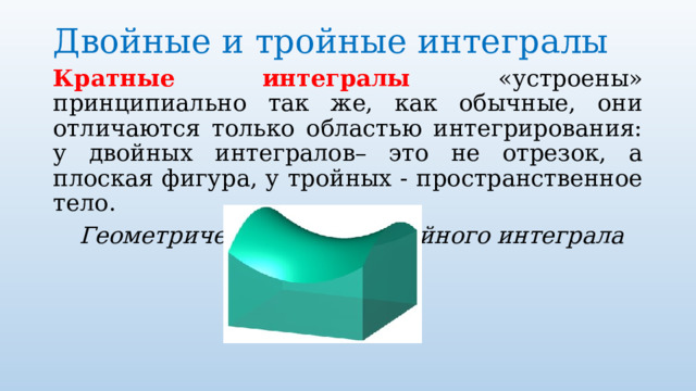 Двойные и тройные интегралы   Кратные интегралы «устроены» принципиально так же, как обычные, они отличаются только областью интегрирования: у двойных интегралов– это не отрезок, а плоская фигура, у тройных - пространственное тело.  Геометрический смысл двойного интеграла 