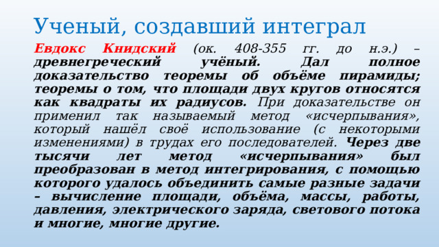 Ученый, создавший интеграл   Евдокс Книдский (ок. 408-355 гг. до н.э.) – древнегреческий учёный. Дал полное доказательство теоремы об объёме пирамиды; теоремы о том, что площади двух кругов относятся как квадраты их радиусов. При доказательстве он применил так называемый метод «исчерпывания», который нашёл своё использование (с некоторыми изменениями) в трудах его последователей. Через две тысячи лет метод «исчерпывания» был преобразован в метод интегрирования, с помощью которого удалось объединить самые разные задачи – вычисление площади, объёма, массы, работы, давления, электрического заряда, светового потока и многие, многие другие. 