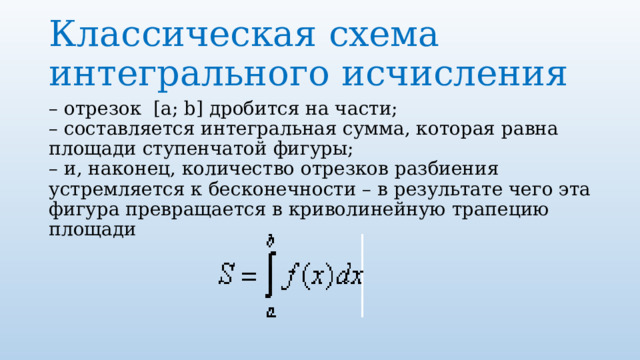 Классическая схема интегрального исчисления – отрезок  [a; b] дробится на части;  – составляется интегральная сумма, которая равна площади ступенчатой фигуры;  – и, наконец, количество отрезков разбиения устремляется к бесконечности – в результате чего эта фигура превращается в криволинейную трапецию площади 