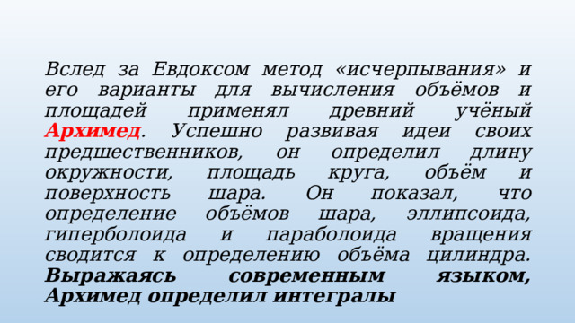  Вслед за Евдоксом метод «исчерпывания» и его варианты для вычисления объёмов и площадей применял древний учёный Архимед . Успешно развивая идеи своих предшественников, он определил длину окружности, площадь круга, объём и поверхность шара. Он показал, что определение объёмов шара, эллипсоида, гиперболоида и параболоида вращения сводится к определению объёма цилиндра. Выражаясь современным языком, Архимед определил интегралы 