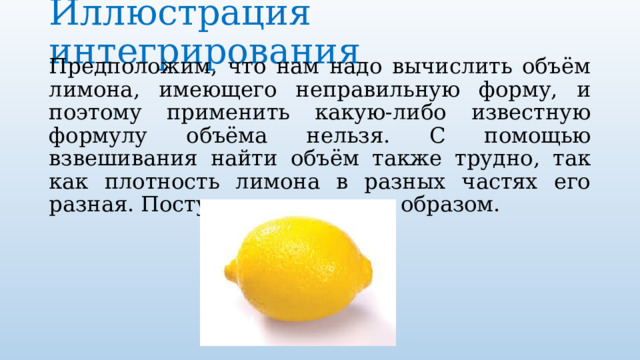 Иллюстрация интегрирования   Предположим, что нам надо вычислить объём лимона, имеющего неправильную форму, и поэтому применить какую-либо известную формулу объёма нельзя. С помощью взвешивания найти объём также трудно, так как плотность лимона в разных частях его разная. Поступим следующим образом. 