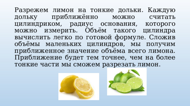 Разрежем лимон на тонкие дольки. Каждую дольку приближённо можно считать цилиндриком, радиус основания, которого можно измерить. Объём такого цилиндра вычислить легко по готовой формуле. Сложив объёмы маленьких цилиндров, мы получим приближенное значение объёма всего лимона. Приближение будет тем точнее, чем на более тонкие части мы сможем разрезать лимон. 